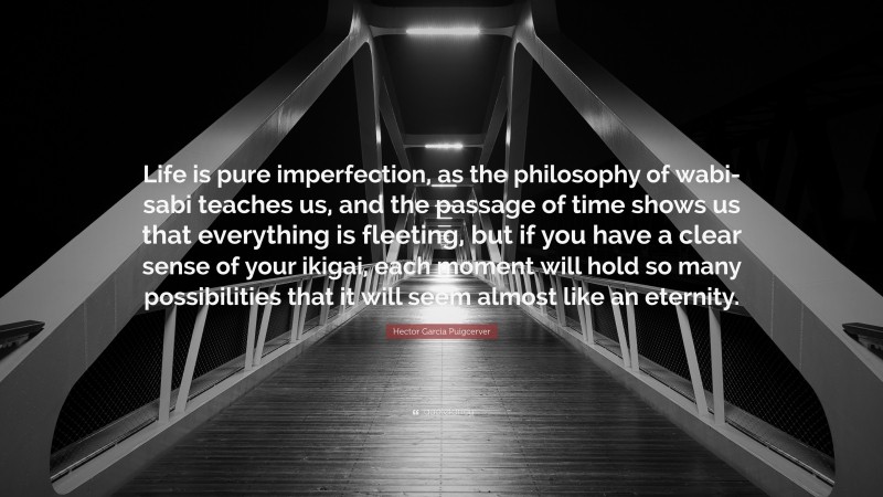 Hector Garcia Puigcerver Quote: “Life is pure imperfection, as the philosophy of wabi-sabi teaches us, and the passage of time shows us that everything is fleeting, but if you have a clear sense of your ikigai, each moment will hold so many possibilities that it will seem almost like an eternity.”