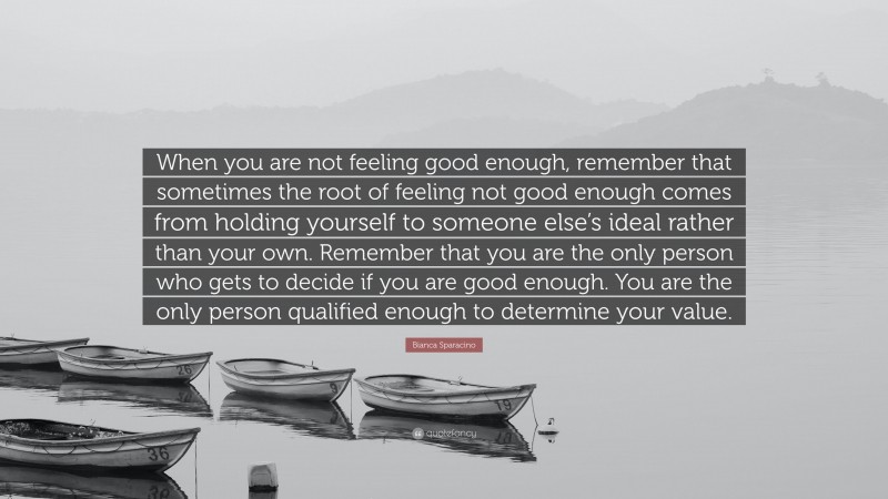 Bianca Sparacino Quote: “When you are not feeling good enough, remember that sometimes the root of feeling not good enough comes from holding yourself to someone else’s ideal rather than your own. Remember that you are the only person who gets to decide if you are good enough. You are the only person qualified enough to determine your value.”