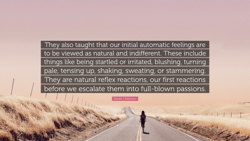 Donald J. Robertson Quote: “They also taught that our initial automatic feelings are to be viewed as natural and indifferent. These include things like being startled or irritated, blushing, turning pale, tensing up, shaking, sweating, or stammering. They are natural reflex reactions, our first reactions before we escalate them into full-blown passions.”