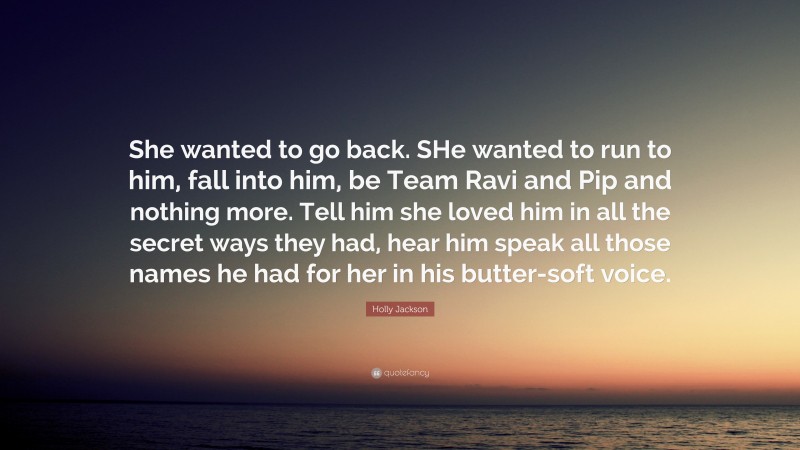 Holly Jackson Quote: “She wanted to go back. SHe wanted to run to him, fall into him, be Team Ravi and Pip and nothing more. Tell him she loved him in all the secret ways they had, hear him speak all those names he had for her in his butter-soft voice.”
