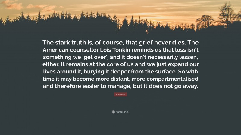 Sue Black Quote: “The stark truth is, of course, that grief never dies. The American counsellor Lois Tonkin reminds us that loss isn’t something we ‘get over’, and it doesn’t necessarily lessen, either. It remains at the core of us and we just expand our lives around it, burying it deeper from the surface. So with time it may become more distant, more compartmentalised and therefore easier to manage, but it does not go away.”