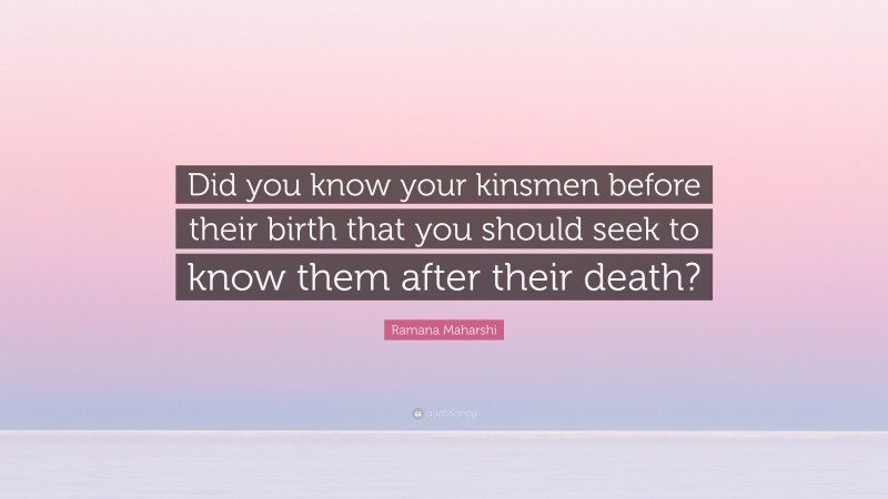 Ramana Maharshi Quote: “Did you know your kinsmen before their birth that you should seek to know them after their death?”