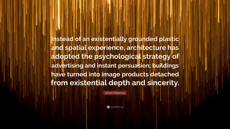 Juhani Pallasmaa Quote: “Instead of an existentially grounded plastic and spatial experience, architecture has adopted the psychological strategy of advertising and instant persuasion; buildings have turned into image products detached from existential depth and sincerity.”