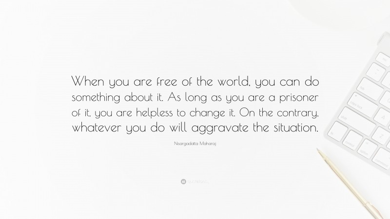 Nisargadatta Maharaj Quote: “When you are free of the world, you can do something about it. As long as you are a prisoner of it, you are helpless to change it. On the contrary, whatever you do will aggravate the situation.”