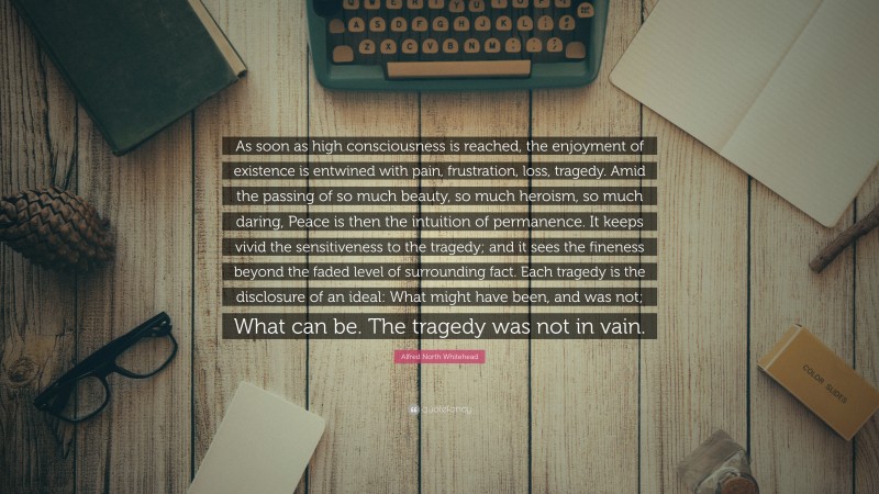 Alfred North Whitehead Quote: “As soon as high consciousness is reached, the enjoyment of existence is entwined with pain, frustration, loss, tragedy. Amid the passing of so much beauty, so much heroism, so much daring, Peace is then the intuition of permanence. It keeps vivid the sensitiveness to the tragedy; and it sees the fineness beyond the faded level of surrounding fact. Each tragedy is the disclosure of an ideal: What might have been, and was not; What can be. The tragedy was not in vain.”