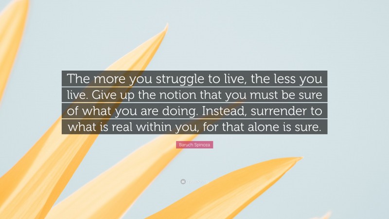 Baruch Spinoza Quote: “The more you struggle to live, the less you live. Give up the notion that you must be sure of what you are doing. Instead, surrender to what is real within you, for that alone is sure.”