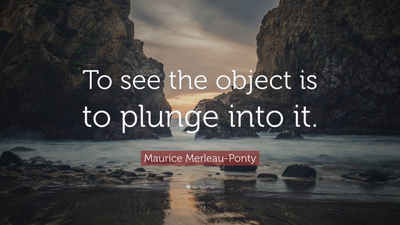 Maurice Merleau-Ponty Quote: “To see the object is to plunge into it.”