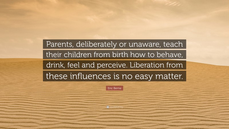 Eric Berne Quote: “Parents, deliberately or unaware, teach their children from birth how to behave, drink, feel and perceive. Liberation from these influences is no easy matter.”