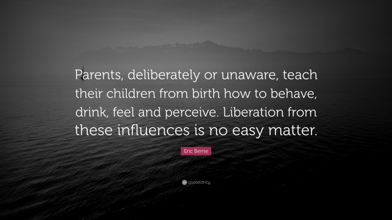 Eric Berne Quote: “Parents, deliberately or unaware, teach their children from birth how to behave, drink, feel and perceive. Liberation from these influences is no easy matter.”