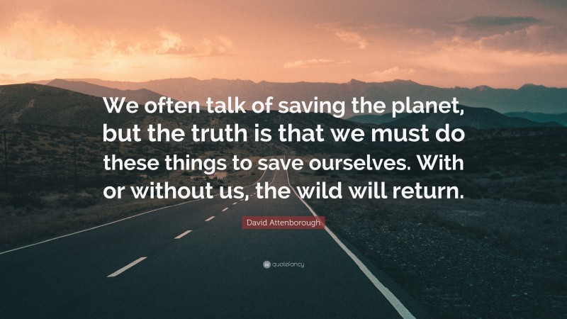 David Attenborough Quote: “We often talk of saving the planet, but the truth is that we must do these things to save ourselves. With or without us, the wild will return.”
