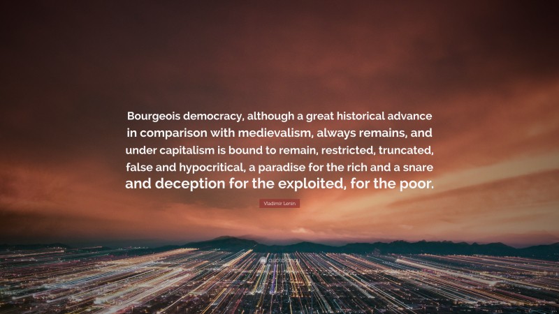 Vladimir Lenin Quote: “Bourgeois democracy, although a great historical advance in comparison with medievalism, always remains, and under capitalism is bound to remain, restricted, truncated, false and hypocritical, a paradise for the rich and a snare and deception for the exploited, for the poor.”