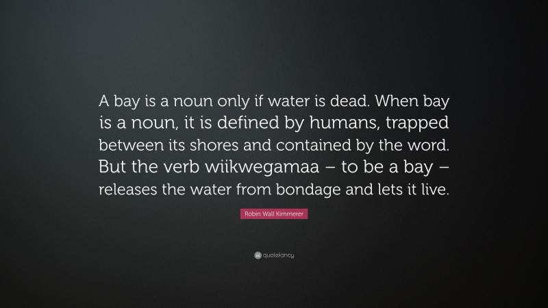 Robin Wall Kimmerer Quote: “A bay is a noun only if water is dead. When bay is a noun, it is defined by humans, trapped between its shores and contained by the word. But the verb wiikwegamaa – to be a bay – releases the water from bondage and lets it live.”