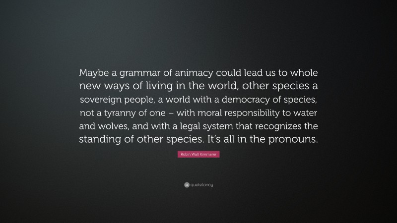 Robin Wall Kimmerer Quote: “Maybe a grammar of animacy could lead us to whole new ways of living in the world, other species a sovereign people, a world with a democracy of species, not a tyranny of one – with moral responsibility to water and wolves, and with a legal system that recognizes the standing of other species. It’s all in the pronouns.”