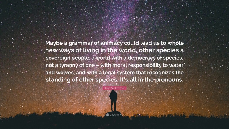 Robin Wall Kimmerer Quote: “Maybe a grammar of animacy could lead us to whole new ways of living in the world, other species a sovereign people, a world with a democracy of species, not a tyranny of one – with moral responsibility to water and wolves, and with a legal system that recognizes the standing of other species. It’s all in the pronouns.”