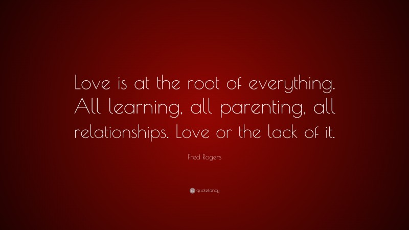 Fred Rogers Quote: “Love is at the root of everything. All learning, all parenting, all relationships. Love or the lack of it.”