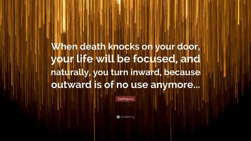 Sadhguru Quote: “When death knocks on your door, your life will be focused, and naturally, you turn inward, because outward is of no use anymore...”
