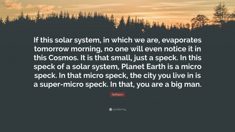 Sadhguru Quote: “If this solar system, in which we are, evaporates tomorrow morning, no one will even notice it in this Cosmos. It is that small, just a speck. In this speck of a solar system, Planet Earth is a micro speck. In that micro speck, the city you live in is a super-micro speck. In that, you are a big man.”