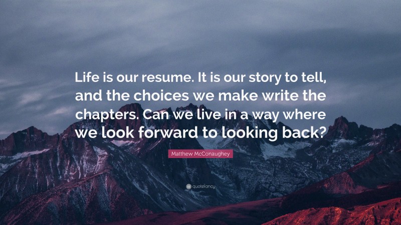 Matthew McConaughey Quote: “Life is our resume. It is our story to tell, and the choices we make write the chapters. Can we live in a way where we look forward to looking back?”