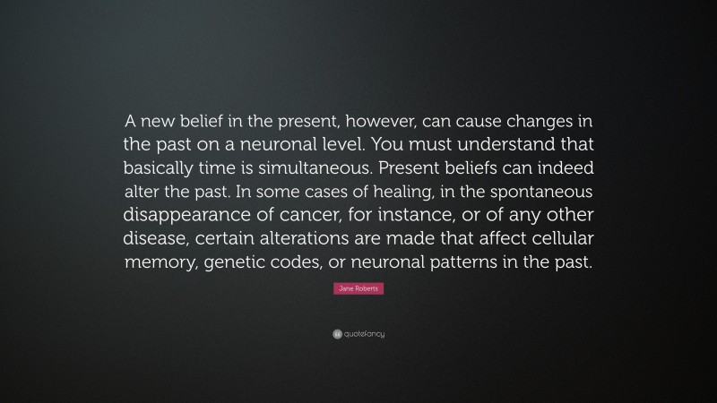 Jane Roberts Quote: “A new belief in the present, however, can cause changes in the past on a neuronal level. You must understand that basically time is simultaneous. Present beliefs can indeed alter the past. In some cases of healing, in the spontaneous disappearance of cancer, for instance, or of any other disease, certain alterations are made that affect cellular memory, genetic codes, or neuronal patterns in the past.”