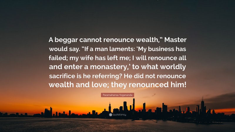 Paramahansa Yogananda Quote: “A beggar cannot renounce wealth,” Master would say. “If a man laments: ‘My business has failed; my wife has left me; I will renounce all and enter a monastery,’ to what worldly sacrifice is he referring? He did not renounce wealth and love; they renounced him!”