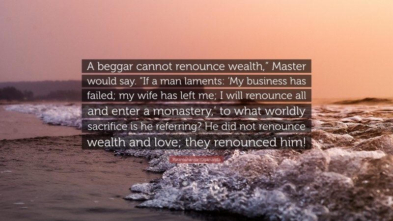 Paramahansa Yogananda Quote: “A beggar cannot renounce wealth,” Master would say. “If a man laments: ‘My business has failed; my wife has left me; I will renounce all and enter a monastery,’ to what worldly sacrifice is he referring? He did not renounce wealth and love; they renounced him!”