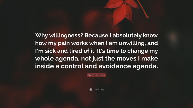 Steven C. Hayes Quote: “Why willingness? Because I absolutely know how my pain works when I am unwilling, and I’m sick and tired of it. It’s time to change my whole agenda, not just the moves I make inside a control and avoidance agenda.”