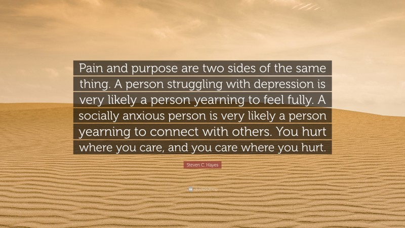 Steven C. Hayes Quote: “Pain and purpose are two sides of the same thing. A person struggling with depression is very likely a person yearning to feel fully. A socially anxious person is very likely a person yearning to connect with others. You hurt where you care, and you care where you hurt.”