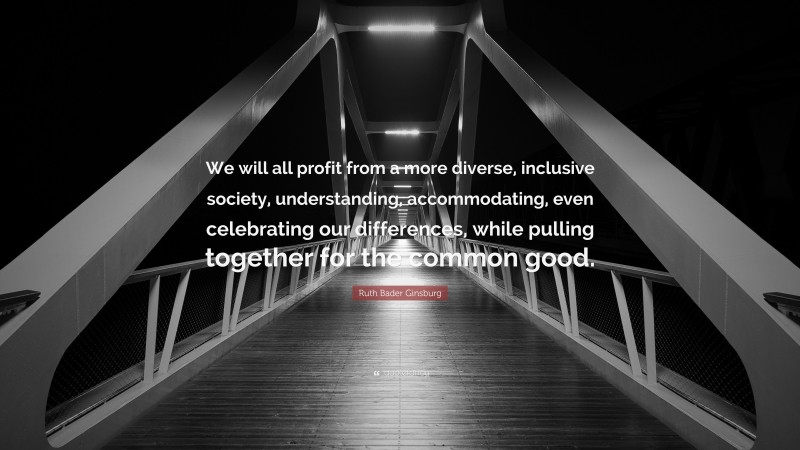 Ruth Bader Ginsburg Quote: “We will all profit from a more diverse, inclusive society, understanding, accommodating, even celebrating our differences, while pulling together for the common good.”