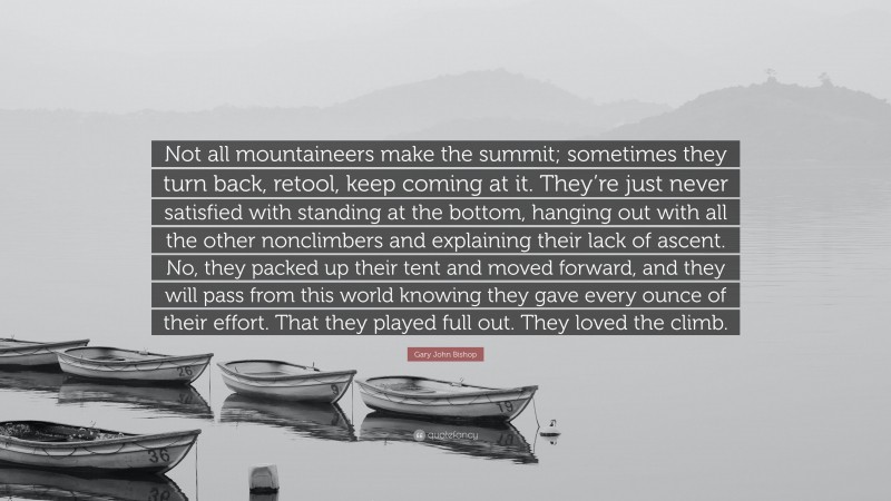 Gary John Bishop Quote: “Not all mountaineers make the summit; sometimes they turn back, retool, keep coming at it. They’re just never satisfied with standing at the bottom, hanging out with all the other nonclimbers and explaining their lack of ascent. No, they packed up their tent and moved forward, and they will pass from this world knowing they gave every ounce of their effort. That they played full out. They loved the climb.”