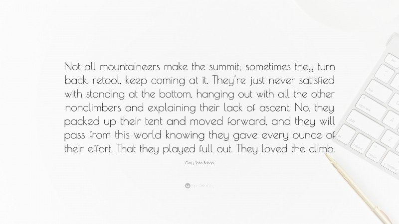 Gary John Bishop Quote: “Not all mountaineers make the summit; sometimes they turn back, retool, keep coming at it. They’re just never satisfied with standing at the bottom, hanging out with all the other nonclimbers and explaining their lack of ascent. No, they packed up their tent and moved forward, and they will pass from this world knowing they gave every ounce of their effort. That they played full out. They loved the climb.”