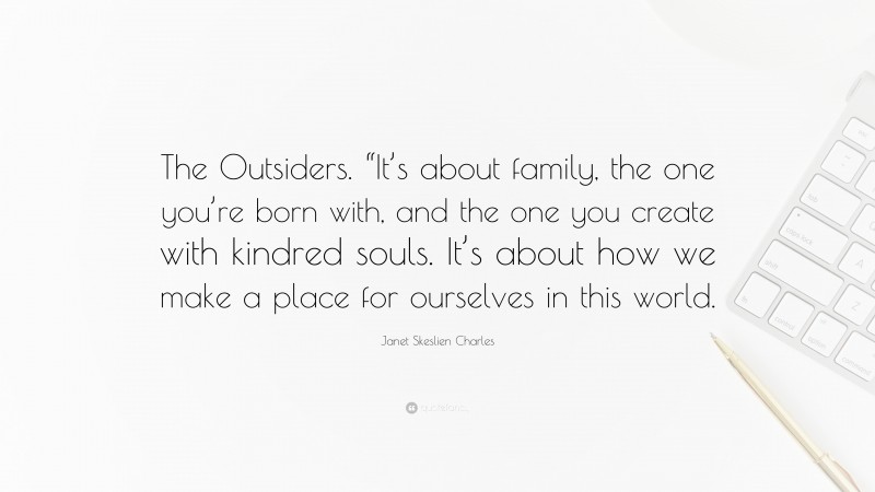 Janet Skeslien Charles Quote: “The Outsiders. “It’s about family, the one you’re born with, and the one you create with kindred souls. It’s about how we make a place for ourselves in this world.”