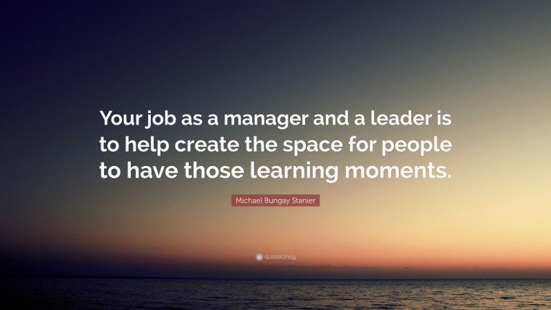 Michael Bungay Stanier Quote: “Your job as a manager and a leader is to help create the space for people to have those learning moments.”
