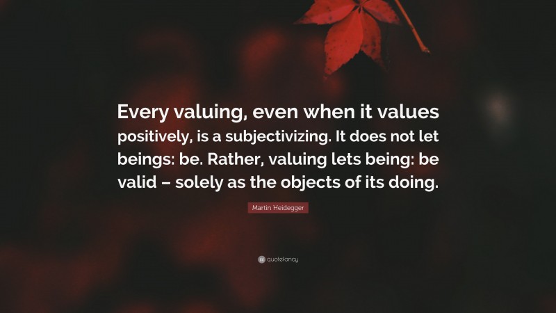 Martin Heidegger Quote: “Every valuing, even when it values positively, is a subjectivizing. It does not let beings: be. Rather, valuing lets being: be valid – solely as the objects of its doing.”