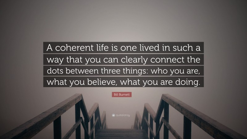 Bill Burnett Quote: “A coherent life is one lived in such a way that you can clearly connect the dots between three things: who you are, what you believe, what you are doing.”