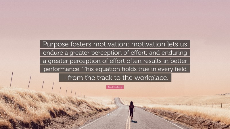 Brad Stulberg Quote: “Purpose fosters motivation; motivation lets us endure a greater perception of effort; and enduring a greater perception of effort often results in better performance. This equation holds true in every field – from the track to the workplace.”
