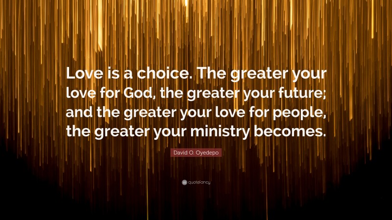 David O. Oyedepo Quote: “Love is a choice. The greater your love for God, the greater your future; and the greater your love for people, the greater your ministry becomes.”