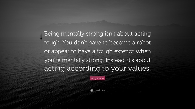 Amy Morin Quote: “Being mentally strong isn’t about acting tough. You don’t have to become a robot or appear to have a tough exterior when you’re mentally strong. Instead, it’s about acting according to your values.”