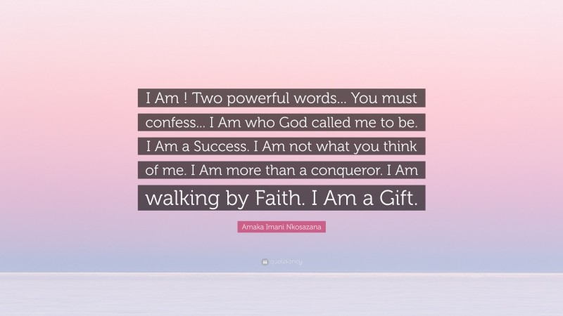 Amaka Imani Nkosazana Quote: “I Am ! Two powerful words... You must confess... I Am who God called me to be. I Am a Success. I Am not what you think of me. I Am more than a conqueror. I Am walking by Faith. I Am a Gift.”