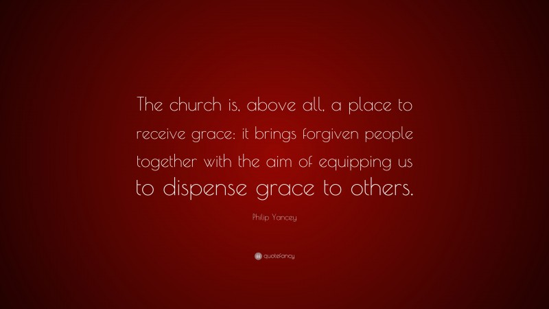 Philip Yancey Quote: “The church is, above all, a place to receive grace: it brings forgiven people together with the aim of equipping us to dispense grace to others.”