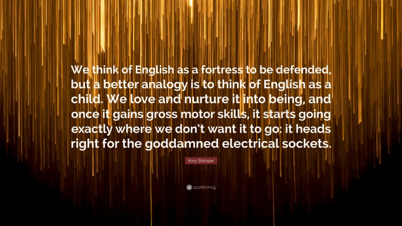 Kory Stamper Quote: “We think of English as a fortress to be defended, but a better analogy is to think of English as a child. We love and nurture it into being, and once it gains gross motor skills, it starts going exactly where we don’t want it to go: it heads right for the goddamned electrical sockets.”