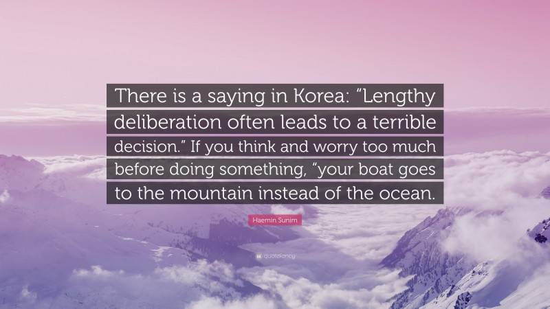 Haemin Sunim Quote: “There is a saying in Korea: “Lengthy deliberation often leads to a terrible decision.” If you think and worry too much before doing something, “your boat goes to the mountain instead of the ocean.”