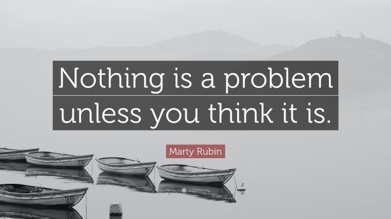 Marty Rubin Quote: “Nothing is a problem unless you think it is.”