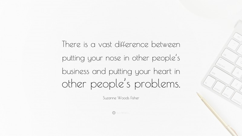 Suzanne Woods Fisher Quote: “There is a vast difference between putting your nose in other people’s business and putting your heart in other people’s problems.”
