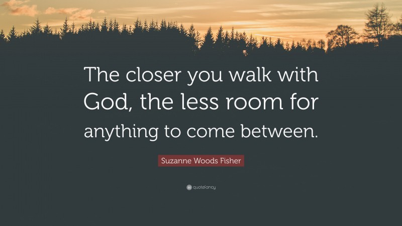 Suzanne Woods Fisher Quote: “The closer you walk with God, the less room for anything to come between.”