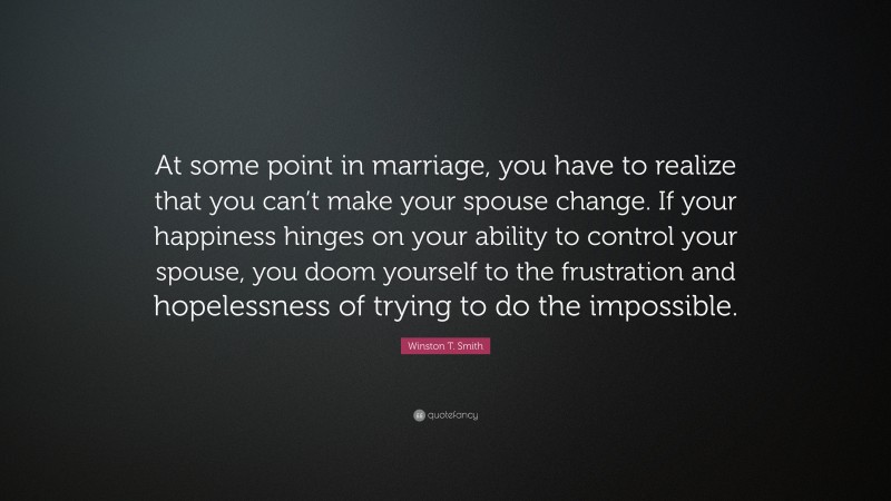 Winston T. Smith Quote: “At some point in marriage, you have to realize that you can’t make your spouse change. If your happiness hinges on your ability to control your spouse, you doom yourself to the frustration and hopelessness of trying to do the impossible.”