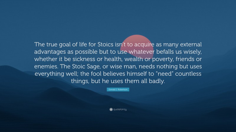 Donald J. Robertson Quote: “The true goal of life for Stoics isn’t to acquire as many external advantages as possible but to use whatever befalls us wisely, whether it be sickness or health, wealth or poverty, friends or enemies. The Stoic Sage, or wise man, needs nothing but uses everything well; the fool believes himself to “need” countless things, but he uses them all badly.”