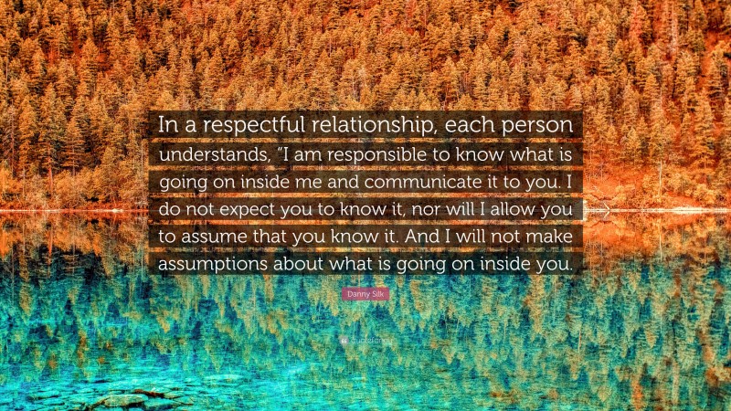 Danny Silk Quote: “In a respectful relationship, each person understands, “I am responsible to know what is going on inside me and communicate it to you. I do not expect you to know it, nor will I allow you to assume that you know it. And I will not make assumptions about what is going on inside you.”