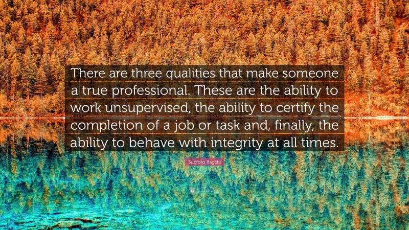 Subroto Bagchi Quote: “There are three qualities that make someone a true professional. These are the ability to work unsupervised, the ability to certify the completion of a job or task and, finally, the ability to behave with integrity at all times.”