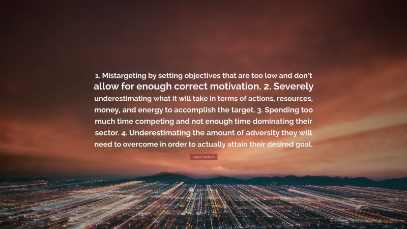 Grant Cardone Quote: “1. Mistargeting by setting objectives that are too low and don’t allow for enough correct motivation. 2. Severely underestimating what it will take in terms of actions, resources, money, and energy to accomplish the target. 3. Spending too much time competing and not enough time dominating their sector. 4. Underestimating the amount of adversity they will need to overcome in order to actually attain their desired goal.”