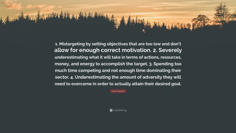 Grant Cardone Quote: “1. Mistargeting by setting objectives that are too low and don’t allow for enough correct motivation. 2. Severely underestimating what it will take in terms of actions, resources, money, and energy to accomplish the target. 3. Spending too much time competing and not enough time dominating their sector. 4. Underestimating the amount of adversity they will need to overcome in order to actually attain their desired goal.”